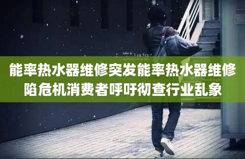 能率热水器维修突发能率热水器维修陷危机消费者呼吁彻查行业乱象
