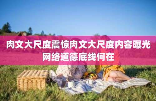 肉文大尺度震惊肉文大尺度内容曝光网络道德底线何在