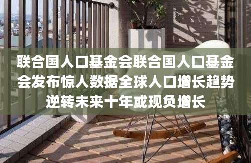 联合国人口基金会联合国人口基金会发布惊人数据全球人口增长趋势逆转未来十年或现负增长