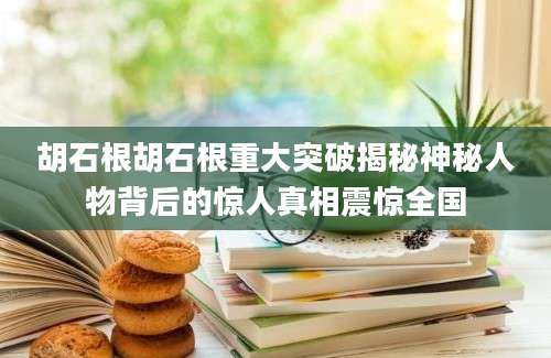 胡石根胡石根重大突破揭秘神秘人物背后的惊人真相震惊全国