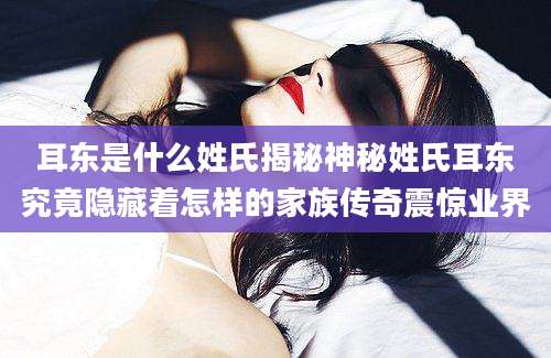 耳东是什么姓氏揭秘神秘姓氏耳东究竟隐藏着怎样的家族传奇震惊业界