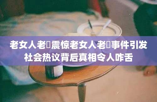 老女人老泬震惊老女人老泬事件引发社会热议背后真相令人咋舌