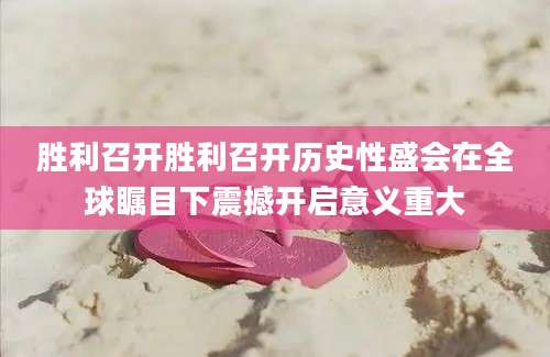 胜利召开胜利召开历史性盛会在全球瞩目下震撼开启意义重大