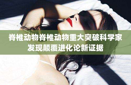 脊椎动物脊椎动物重大突破科学家发现颠覆进化论新证据