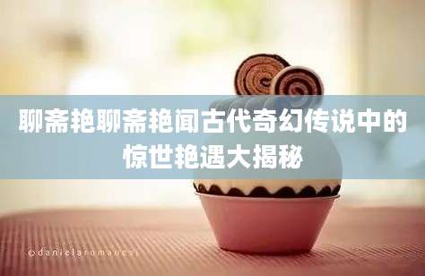 聊斋艳聊斋艳闻古代奇幻传说中的惊世艳遇大揭秘
