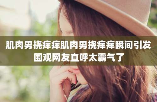 肌肉男挠痒痒肌肉男挠痒痒瞬间引发围观网友直呼太霸气了
