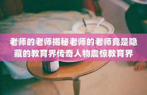老师的老师揭秘老师的老师竟是隐藏的教育界传奇人物震惊教育界
