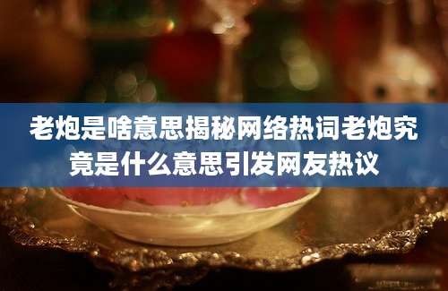 老炮是啥意思揭秘网络热词老炮究竟是什么意思引发网友热议