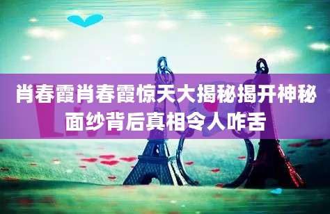 肖春霞肖春霞惊天大揭秘揭开神秘面纱背后真相令人咋舌