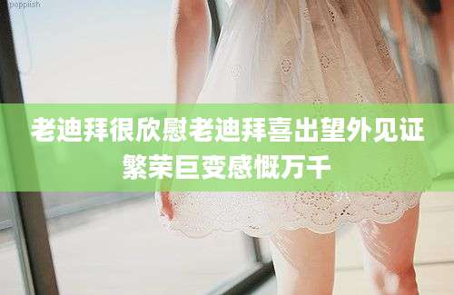 老迪拜很欣慰老迪拜喜出望外见证繁荣巨变感慨万千