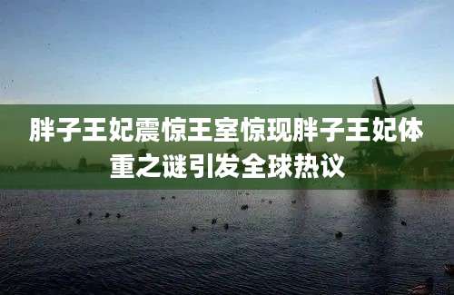 胖子王妃震惊王室惊现胖子王妃体重之谜引发全球热议