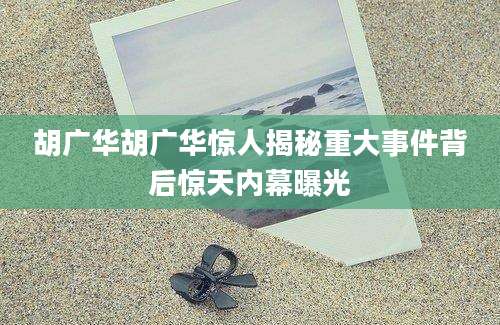 胡广华胡广华惊人揭秘重大事件背后惊天内幕曝光