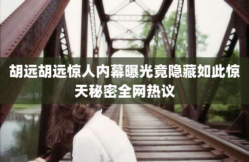 胡远胡远惊人内幕曝光竟隐藏如此惊天秘密全网热议