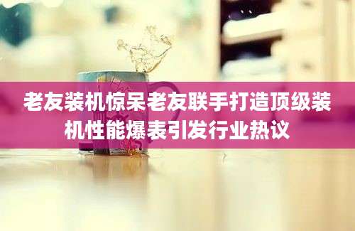 老友装机惊呆老友联手打造顶级装机性能爆表引发行业热议
