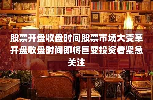 股票开盘收盘时间股票市场大变革开盘收盘时间即将巨变投资者紧急关注
