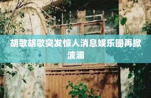 胡歌胡歌突发惊人消息娱乐圈再掀波澜