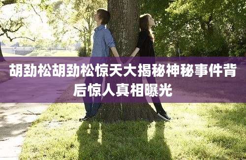 胡劲松胡劲松惊天大揭秘神秘事件背后惊人真相曝光
