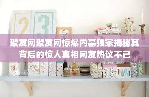 聚友网聚友网惊爆内幕独家揭秘其背后的惊人真相网友热议不已
