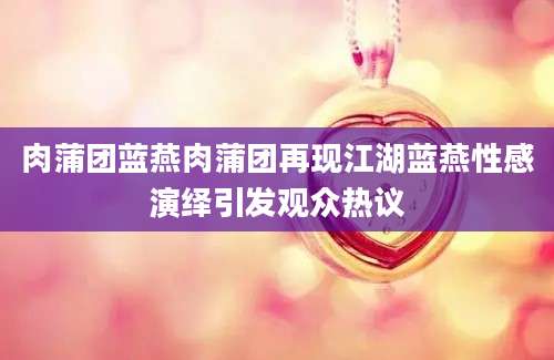 肉蒲团蓝燕肉蒲团再现江湖蓝燕性感演绎引发观众热议
