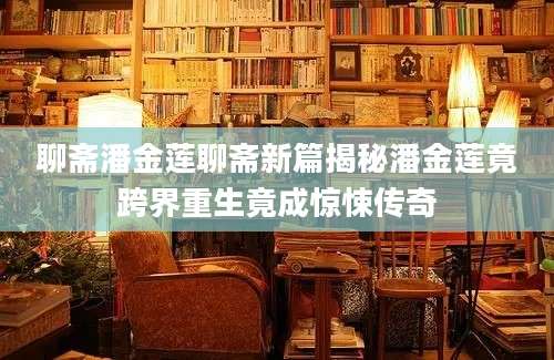 聊斋潘金莲聊斋新篇揭秘潘金莲竟跨界重生竟成惊悚传奇