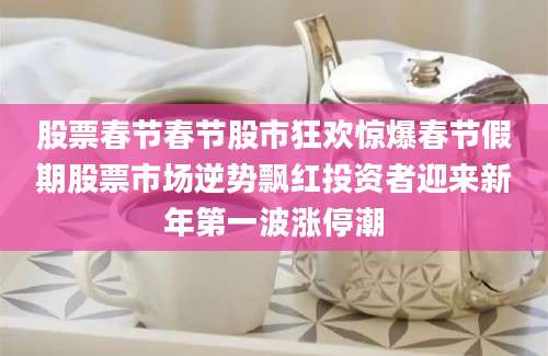 股票春节春节股市狂欢惊爆春节假期股票市场逆势飘红投资者迎来新年第一波涨停潮