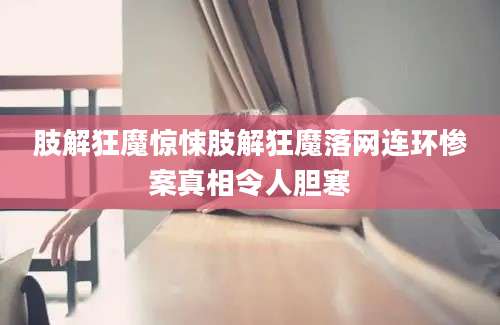 肢解狂魔惊悚肢解狂魔落网连环惨案真相令人胆寒