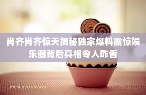 肖齐肖齐惊天揭秘独家爆料震惊娱乐圈背后真相令人咋舌