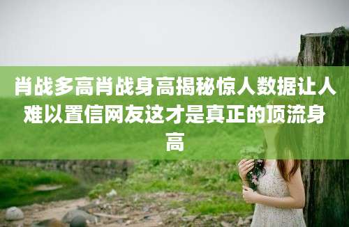 肖战多高肖战身高揭秘惊人数据让人难以置信网友这才是真正的顶流身高