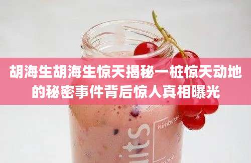 胡海生胡海生惊天揭秘一桩惊天动地的秘密事件背后惊人真相曝光