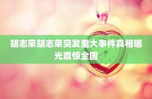 胡志荣胡志荣突发重大事件真相曝光震惊全国