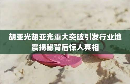 胡亚光胡亚光重大突破引发行业地震揭秘背后惊人真相