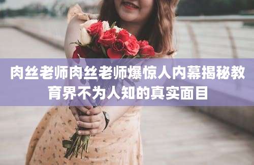 肉丝老师肉丝老师爆惊人内幕揭秘教育界不为人知的真实面目