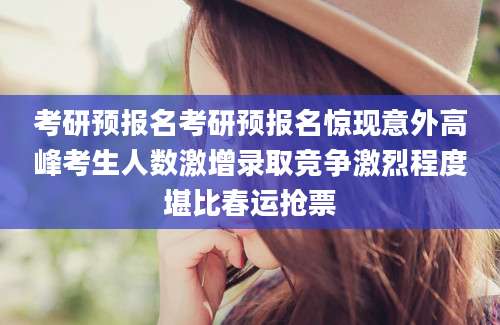 考研预报名考研预报名惊现意外高峰考生人数激增录取竞争激烈程度堪比春运抢票