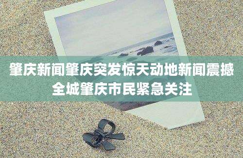 肇庆新闻肇庆突发惊天动地新闻震撼全城肇庆市民紧急关注