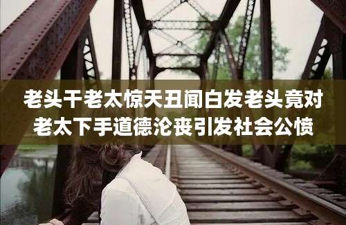 老头干老太惊天丑闻白发老头竟对老太下手道德沦丧引发社会公愤