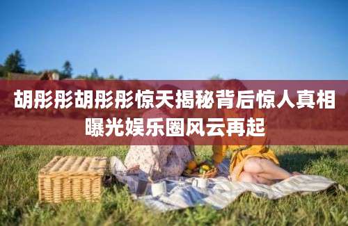 胡彤彤胡彤彤惊天揭秘背后惊人真相曝光娱乐圈风云再起