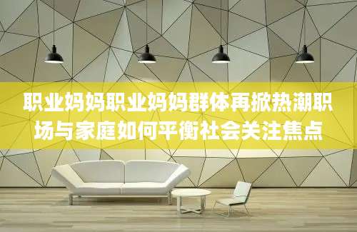 职业妈妈职业妈妈群体再掀热潮职场与家庭如何平衡社会关注焦点