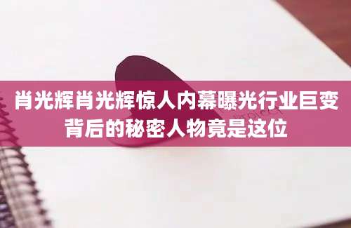 肖光辉肖光辉惊人内幕曝光行业巨变背后的秘密人物竟是这位