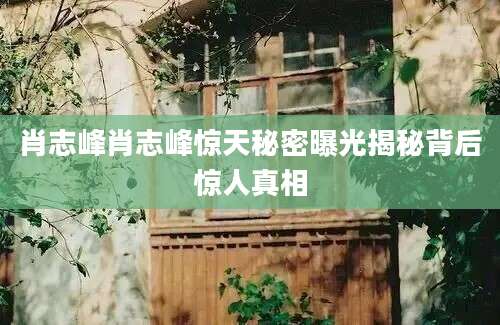 肖志峰肖志峰惊天秘密曝光揭秘背后惊人真相
