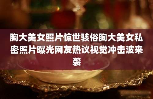 胸大美女照片惊世骇俗胸大美女私密照片曝光网友热议视觉冲击波来袭