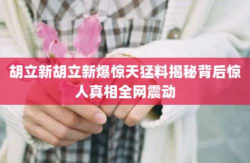 胡立新胡立新爆惊天猛料揭秘背后惊人真相全网震动