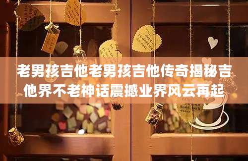 老男孩吉他老男孩吉他传奇揭秘吉他界不老神话震撼业界风云再起