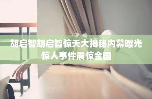 胡启智胡启智惊天大揭秘内幕曝光惊人事件震惊全国