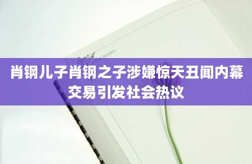 肖钢儿子肖钢之子涉嫌惊天丑闻内幕交易引发社会热议