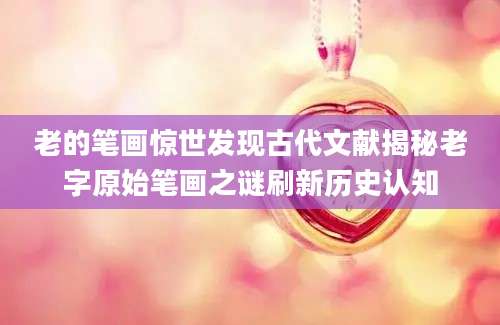 老的笔画惊世发现古代文献揭秘老字原始笔画之谜刷新历史认知