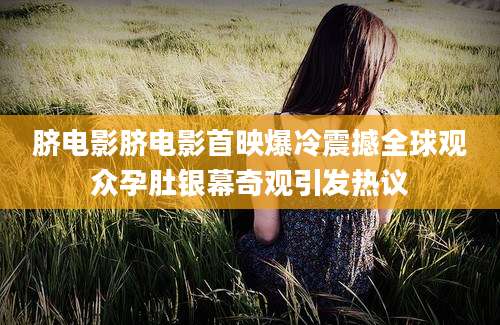 脐电影脐电影首映爆冷震撼全球观众孕肚银幕奇观引发热议