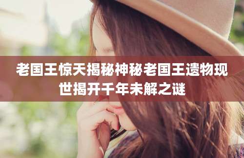 老国王惊天揭秘神秘老国王遗物现世揭开千年未解之谜