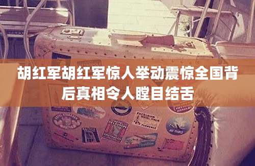 胡红军胡红军惊人举动震惊全国背后真相令人瞠目结舌