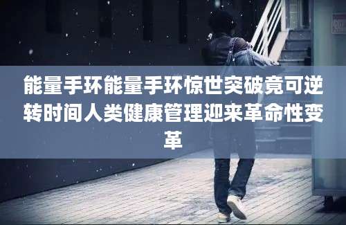 能量手环能量手环惊世突破竟可逆转时间人类健康管理迎来革命性变革