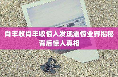 肖丰收肖丰收惊人发现震惊业界揭秘背后惊人真相